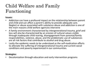 Child Welfare and Family
Functioning
Issues:
• Addiction can have a profound impact on the relationship between parent
and child and can affect a parent’s ability to provide adequate care.
Neglect or abuse associated with substance abuse and addiction is one of
the main reasons child welfare agencies intervene
• A family environment characterized by intergenerational trauma, grief and
loss will also be characterized by an erosion of cultural values visible
through inadequate child rearing, disengagement from parental/family
responsibilities, violence, abuse, and the problematic use of substances
are all risk factors that contribute to alcohol and drug abuse.
• Lastly the epidemic needs to be understood as the self-medication efforts
to alleviate the suffering of intergenerational trauma and current social
conditions and poverty experienced in our communities.
Strategies:
• Decolonization through education and early intervention programs
CCSA.NNAPF
 