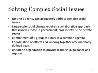 Solving Complex Social Issues
• No single agency can adequately address complex social
issues
• Large-scale social change requires a collaborative approach
that involves those in government, civil society & the private
sector
• Commitment of a group of actors to a common agenda
• Coordination of efforts and working together around clearly
defined goals
• Backbone organization to provide leadership, guidance and
support
19CCSA.NNAPF
 