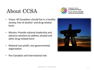 About CCSA
• Vision: All Canadians should live in a healthy
society, free of alcohol- and drug-related
harm
• Mission: Provide national leadership and
advance solutions to address alcohol and
other drug-related harm
• National non-profit, non-governmental
organization
• Pan-Canadian and international role
2
www.ccsa.ca • www.cclt.ca
 