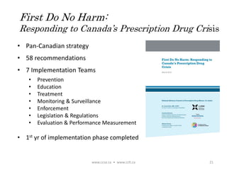 • Pan-Canadian strategy
• 58 recommendations
• 7 Implementation Teams
• Prevention
• Education
• Treatment
• Monitoring & Surveillance
• Enforcement
• Legislation & Regulations
• Evaluation & Performance Measurement
• 1st yr of implementation phase completed
www.ccsa.ca • www.cclt.ca 21
First Do No Harm:
Responding to Canada’s Prescription Drug Crisis
 