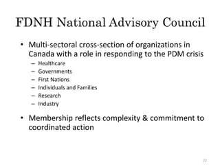 FDNH National Advisory Council
• Multi-sectoral cross-section of organizations in
Canada with a role in responding to the PDM crisis
– Healthcare
– Governments
– First Nations
– Individuals and Families
– Research
– Industry
• Membership reflects complexity & commitment to
coordinated action
22
 