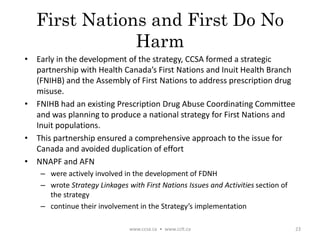 First Nations and First Do No
Harm
• Early in the development of the strategy, CCSA formed a strategic
partnership with Health Canada’s First Nations and Inuit Health Branch
(FNIHB) and the Assembly of First Nations to address prescription drug
misuse.
• FNIHB had an existing Prescription Drug Abuse Coordinating Committee
and was planning to produce a national strategy for First Nations and
Inuit populations.
• This partnership ensured a comprehensive approach to the issue for
Canada and avoided duplication of effort
• NNAPF and AFN
– were actively involved in the development of FDNH
– wrote Strategy Linkages with First Nations Issues and Activities section of
the strategy
– continue their involvement in the Strategy’s implementation
www.ccsa.ca • www.cclt.ca 23
 