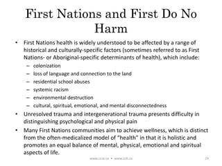 First Nations and First Do No
Harm
• First Nations health is widely understood to be affected by a range of
historical and culturally-specific factors (sometimes referred to as First
Nations- or Aboriginal-specific determinants of health), which include:
– colonization
– loss of language and connection to the land
– residential school abuses
– systemic racism
– environmental destruction
– cultural, spiritual, emotional, and mental disconnectedness
• Unresolved trauma and intergenerational trauma presents difficulty in
distinguishing psychological and physical pain
• Many First Nations communities aim to achieve wellness, which is distinct
from the often-medicalized model of “health” in that it is holistic and
promotes an equal balance of mental, physical, emotional and spiritual
aspects of life.
www.ccsa.ca • www.cclt.ca 24
 