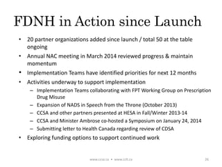 FDNH in Action since Launch
• 20 partner organizations added since launch / total 50 at the table
ongoing
• Annual NAC meeting in March 2014 reviewed progress & maintain
momentum
• Implementation Teams have identified priorities for next 12 months
• Activities underway to support implementation
– Implementation Teams collaborating with FPT Working Group on Prescription
Drug Misuse
– Expansion of NADS in Speech from the Throne (October 2013)
– CCSA and other partners presented at HESA in Fall/Winter 2013-14
– CCSA and Minister Ambrose co-hosted a Symposium on January 24, 2014
– Submitting letter to Health Canada regarding review of CDSA
• Exploring funding options to support continued work
www.ccsa.ca • www.cclt.ca 26
 