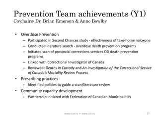 Prevention Team achievements (Y1)
Co-chairs: Dr. Brian Emerson & Anne Bowlby
www.ccsa.ca • www.cclt.ca 27
• Overdose Prevention
– Participated in Second Chances study - effectiveness of take-home naloxone
– Conducted literature search - overdose death prevention programs
– Initiated scan of provincial corrections services OD death prevention
programs
– Linked with Correctional Investigator of Canada
– Reviewed: Deaths in Custody and An Investigation of the Correctional Service
of Canada’s Mortality Review Process
• Prescribing practices
– Identified policies to guide a scan/literature review
• Community capacity development
– Partnership initiated with Federation of Canadian Municipalities
 