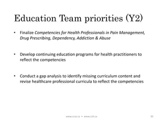 Education Team priorities (Y2)
• Finalize Competencies for Health Professionals in Pain Management,
Drug Prescribing, Dependency, Addiction & Abuse
• Develop continuing education programs for health practitioners to
reflect the competencies
• Conduct a gap analysis to identify missing curriculum content and
revise healthcare professional curricula to reflect the competencies
www.ccsa.ca • www.cclt.ca 30
 