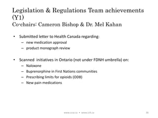 Legislation & Regulations Team achievements
(Y1)
Co-chairs: Cameron Bishop & Dr. Mel Kahan
• Submitted letter to Health Canada regarding:
– new medication approval
– product monograph review
• Scanned initiatives in Ontario (not under FDNH umbrella) on:
– Naloxone
– Buprenorphine in First Nations communities
– Prescribing limits for opioids (ODB)
– New pain medications
www.ccsa.ca • www.cclt.ca 36
 