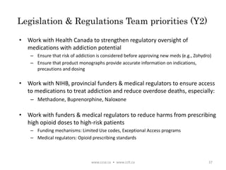 Legislation & Regulations Team priorities (Y2)
• Work with Health Canada to strengthen regulatory oversight of
medications with addiction potential
– Ensure that risk of addiction is considered before approving new meds (e.g., Zohydro)
– Ensure that product monographs provide accurate information on indications,
precautions and dosing
• Work with NIHB, provincial funders & medical regulators to ensure access
to medications to treat addiction and reduce overdose deaths, especially:
– Methadone, Buprenorphine, Naloxone
• Work with funders & medical regulators to reduce harms from prescribing
high opioid doses to high-risk patients
– Funding mechanisms: Limited Use codes, Exceptional Access programs
– Medical regulators: Opioid prescribing standards
www.ccsa.ca • www.cclt.ca 37
 
