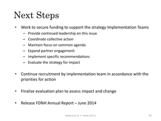 Next Steps
• Work to secure funding to support the strategy Implementation Teams
– Provide continued leadership on this issue
– Coordinate collective action
– Maintain focus on common agenda
– Expand partner engagement
– Implement specific recommendations
– Evaluate the strategy for impact
• Continue recruitment by implementation team in accordance with the
priorities for action
• Finalize evaluation plan to assess impact and change
• Release FDNH Annual Report – June 2014
www.ccsa.ca • www.cclt.ca 38
 