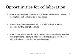Opportunities for collaboration
• What are your related priorities and activities and how can the work of
the Implementation Teams be of help to you?
• Where can CCSA support your efforts in addressing the harms
associated with prescription drugs
• What opportunities exist for CCSA to work even more closely together
with the National Faculty to find new and innovative approaches to
addressing issues related to prescription drugs
www.ccsa.ca • www.cclt.ca 39
 