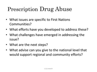 Prescription Drug Abuse
• What issues are specific to First Nations
Communities?
• What efforts have you developed to address these?
• What challenges have emerged in addressing the
issue?
• What are the next steps?
• What advise can you give to the national level that
would support regional and community efforts?
CCSA.NNAPF
 