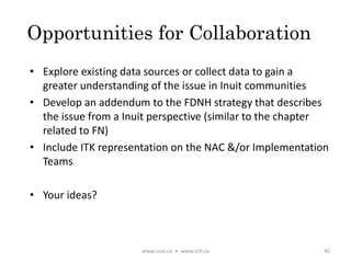 Opportunities for Collaboration
• Explore existing data sources or collect data to gain a
greater understanding of the issue in Inuit communities
• Develop an addendum to the FDNH strategy that describes
the issue from a Inuit perspective (similar to the chapter
related to FN)
• Include ITK representation on the NAC &/or Implementation
Teams
• Your ideas?
www.ccsa.ca • www.cclt.ca 40
 
