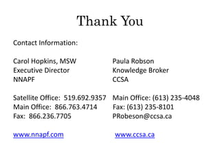 Thank You
Contact Information:
Carol Hopkins, MSW Paula Robson
Executive Director Knowledge Broker
NNAPF CCSA
Satellite Office: 519.692.9357 Main Office: (613) 235-4048
Main Office: 866.763.4714 Fax: (613) 235-8101
Fax: 866.236.7705 PRobeson@ccsa.ca
www.nnapf.com www.ccsa.ca
 