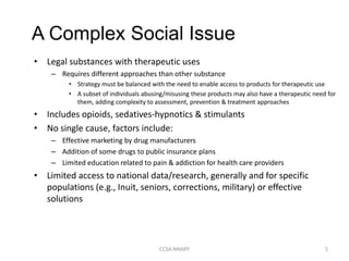 • Legal substances with therapeutic uses
– Requires different approaches than other substance
• Strategy must be balanced with the need to enable access to products for therapeutic use
• A subset of individuals abusing/misusing these products may also have a therapeutic need for
them, adding complexity to assessment, prevention & treatment approaches
• Includes opioids, sedatives-hypnotics & stimulants
• No single cause, factors include:
– Effective marketing by drug manufacturers
– Addition of some drugs to public insurance plans
– Limited education related to pain & addiction for health care providers
• Limited access to national data/research, generally and for specific
populations (e.g., Inuit, seniors, corrections, military) or effective
solutions
CCSA.NNAPF 5
A Complex Social Issue
 