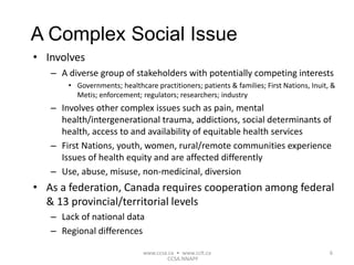 • Involves
– A diverse group of stakeholders with potentially competing interests
• Governments; healthcare practitioners; patients & families; First Nations, Inuit, &
Metis; enforcement; regulators; researchers; industry
– Involves other complex issues such as pain, mental
health/intergenerational trauma, addictions, social determinants of
health, access to and availability of equitable health services
– First Nations, youth, women, rural/remote communities experience
Issues of health equity and are affected differently
– Use, abuse, misuse, non-medicinal, diversion
• As a federation, Canada requires cooperation among federal
& 13 provincial/territorial levels
– Lack of national data
– Regional differences
www.ccsa.ca • www.cclt.ca 6
A Complex Social Issue
CCSA.NNAPF
 