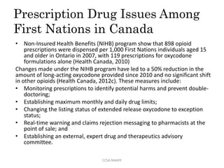 Prescription Drug Issues Among
First Nations in Canada
• Non-Insured Health Benefits (NIHB) program show that 898 opioid
prescriptions were dispensed per 1,000 First Nations individuals aged 15
and older in Ontario in 2007, with 119 prescriptions for oxycodone
formulations alone (Health Canada, 2010)
Changes made under the NIHB program have led to a 50% reduction in the
amount of long-acting oxycodone provided since 2010 and no significant shift
in other opioids (Health Canada, 2012c). These measures include:
• Monitoring prescriptions to identify potential harms and prevent double-
doctoring;
• Establishing maximum monthly and daily drug limits;
• Changing the listing status of extended release oxycodone to exception
status;
• Real-time warning and claims rejection messaging to pharmacists at the
point of sale; and
• Establishing an external, expert drug and therapeutics advisory
committee.
CCSA.NNAPF
 