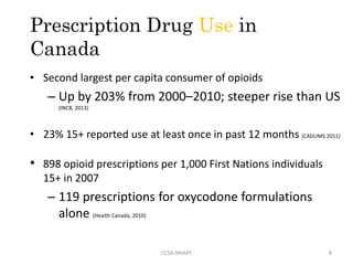 Prescription Drug Use in
Canada
• Second largest per capita consumer of opioids
– Up by 203% from 2000–2010; steeper rise than US
(INCB, 2013)
• 23% 15+ reported use at least once in past 12 months (CADUMS 2011)
• 898 opioid prescriptions per 1,000 First Nations individuals
15+ in 2007
– 119 prescriptions for oxycodone formulations
alone (Health Canada, 2010)
8CCSA.NNAPF
 