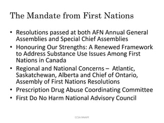 The Mandate from First Nations
• Resolutions passed at both AFN Annual General
Assemblies and Special Chief Assemblies
• Honouring Our Strengths: A Renewed Framework
to Address Substance Use Issues Among First
Nations in Canada
• Regional and National Concerns – Atlantic,
Saskatchewan, Alberta and Chief of Ontario,
Assembly of First Nations Resolutions
• Prescription Drug Abuse Coordinating Committee
• First Do No Harm National Advisory Council
CCSA.NNAPF
 