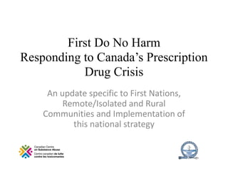 First Do No Harm
Responding to Canada’s Prescription
Drug Crisis
An update specific to First Nations,
Remote/Isolated and Rural
Communities and Implementation of
this national strategy
 