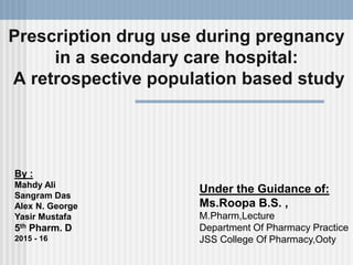 Prescription drug use during pregnancy
in a secondary care hospital:
A retrospective population based study
By :
Mahdy Ali
Sangram Das
Alex N. George
Yasir Mustafa
5th Pharm. D
2015 - 16
Under the Guidance of:
Ms.Roopa B.S. ,
M.Pharm,Lecture
Department Of Pharmacy Practice
JSS College Of Pharmacy,Ooty
 