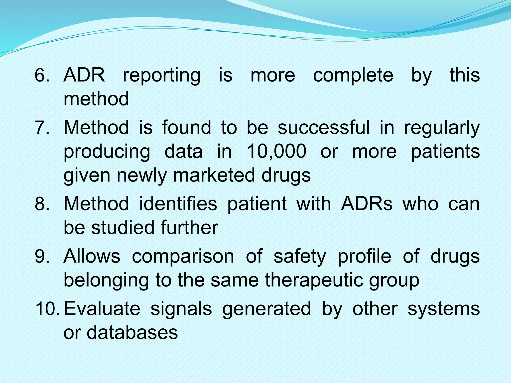 6. ADR reporting is more complete by this
method
7. Method is found to be successful in regularly
producing data in 10,000 or more patients
given newly marketed drugs
8. Method identifies patient with ADRs who can
be studied further
9. Allows comparison of safety profile of drugs
belonging to the same therapeutic group
10.Evaluate signals generated by other systems
or databases
 