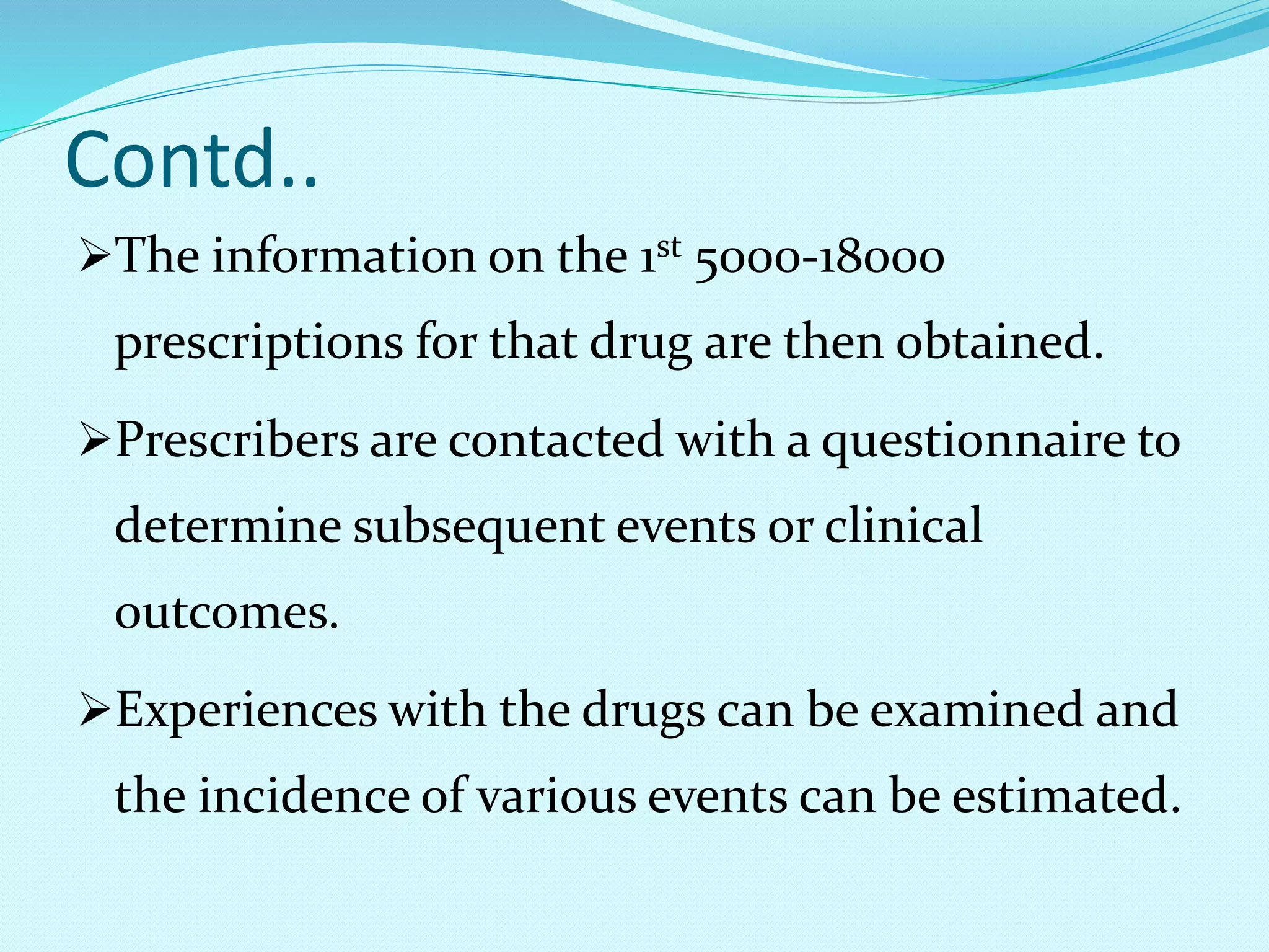 Contd..
The information on the 1st 5000-18000
prescriptions for that drug are then obtained.
Prescribers are contacted with a questionnaire to
determine subsequent events or clinical
outcomes.
Experiences with the drugs can be examined and
the incidence of various events can be estimated.
 