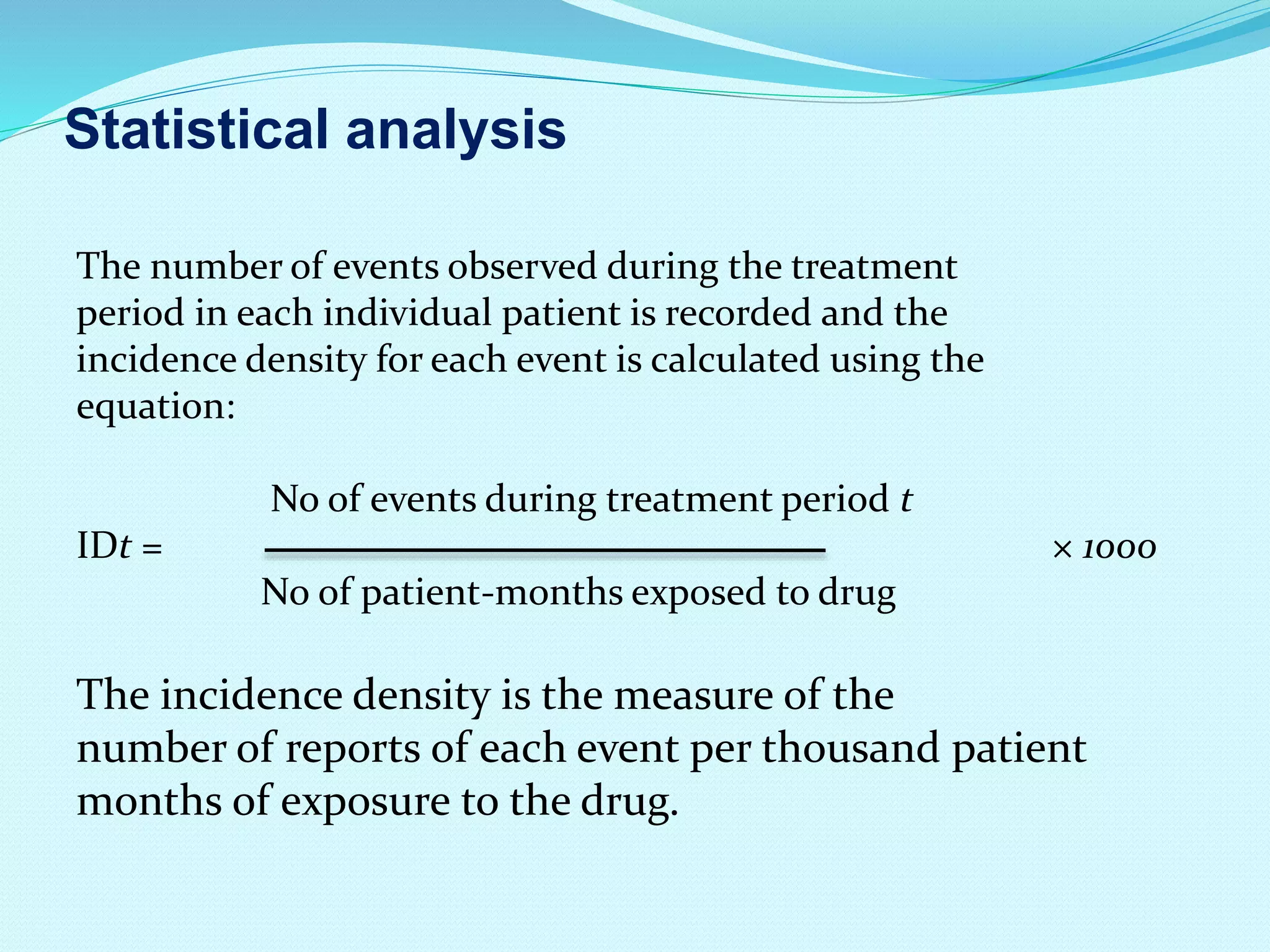 Statistical analysis
The number of events observed during the treatment
period in each individual patient is recorded and the
incidence density for each event is calculated using the
equation:
No of events during treatment period t
IDt = × 1000
No of patient-months exposed to drug
The incidence density is the measure of the
number of reports of each event per thousand patient
months of exposure to the drug.
 