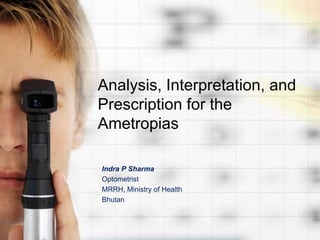 Analysis, Interpretation, and 
Prescription for the 
Ametropias 
Indra P Sharma 
Optometrist 
MRRH, Ministry of Health 
Bhutan 
 