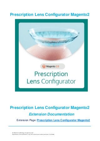 © 2006-2014 SoftProdigy. All rights reserved.
Reproduction of this publication in any form without prior written permission is forbidden.
Prescription Lens Configurator Magento2
Prescription Lens Configurator Magento2
Extension Documentation
Extension Page: Prescription Lens Configurator Magento2
 