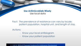 Use Antimicrobials Wisely
Use local data
Fact: The prevalence of resistance can vary by locale,
patient population, hospital unit, and length of stay.
Actions:
• Know your local antibiogram
• Know your patient population
 Link to: NCCLS Proposed Guidance for Antibiogram Development
 