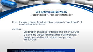 Use Antimicrobials Wisely
Treat infection, not contamination
Fact: A major cause of antimicrobial overuse is “treatment” of
contaminated cultures.
Actions:
• Use proper antisepsis for blood and other cultures
• Culture the blood, not the skin or catheter hub
• Use proper methods to obtain and process
all cultures
•
 Link to: CAP standards for specimen collection and management
 