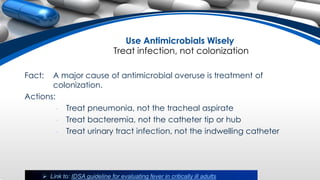 Use Antimicrobials Wisely
Treat infection, not colonization
Fact: A major cause of antimicrobial overuse is treatment of
colonization.
Actions:
• Treat pneumonia, not the tracheal aspirate
• Treat bacteremia, not the catheter tip or hub
• Treat urinary tract infection, not the indwelling catheter
 Link to: IDSA guideline for evaluating fever in critically ill adults
 