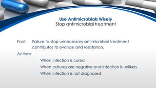 Fact: Failure to stop unnecessary antimicrobial treatment
contributes to overuse and resistance.
Actions:
• When infection is cured
• When cultures are negative and infection is unlikely
• When infection is not diagnosed
Use Antimicrobials Wisely
Stop antimicrobial treatment
 