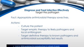 Fact: Appropriate antimicrobial therapy saves lives.
Actions:
• Culture the patient
• Target empiric therapy to likely pathogens and
local antibiogram
• Target definitive therapy to known pathogens and
antimicrobial susceptibility test results
 Link to: IDSA guidelines for evaluating fever in critically ill adults
Diagnose and Treat Infection Effectively
Target the pathogen
 