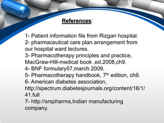 References:

1- Patient information file from Rizgari hospital.
2- pharmaceutical care plan arrangement from
our hospital ward lectures.
3- Pharmacotherapy principles and practice,
MacGraw-Hill-medical book ,ed.2008,ch9.
4- BNF formulary57,march 2009.
5- Pharmacotherapy handbook, 7th edition, ch9.
6- American diabetes association,
http://spectrum.diabetesjournals.org/content/16/1/
41.full
7- http://srspharma,Indian manufacturing
company.
 