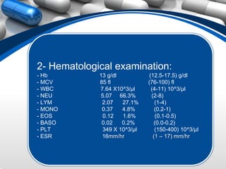 2- Hematological examination:
- Hb         13 g/dl           (12.5-17.5) g/dl
- MCV        85 fl             (76-100) fl
- WBC        7.64 X10^3/µl      (4-11) 10^3/µl
- NEU         5.07 66.3%        (2-8)
- LYM         2.07    27.1%       (1-4)
- MONO        0.37    4.8%        (0.2-1)
- EOS          0.12   1.6%        (0.1-0.5)
- BASO        0.02    0.2%       (0.0-0.2)
- PLT          349 X 10^3/µl      (150-400) 10^3/µl
- ESR         16mm/hr            (1 – 17) mm/hr
 