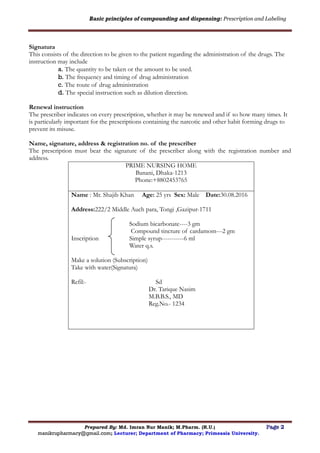 Basic principles of compounding and dispensing: Prescription and Labeling
Prepared By: Md. Imran Nur Manik; M.Pharm. (R.U.) Page 2
manikrupharmacy@gmail.com; Lecturer; Department of Pharmacy; Primeasia University.
Signatura
This consists of the direction to be given to the patient regarding the administration of the drugs. The
instruction may include
a. The quantity to be taken or the amount to be used.
b. The frequency and timing of drug administration
c. The route of drug administration
d. The special instruction such as dilution direction.
Renewal instruction
The prescriber indicates on every prescription, whether it may be renewed and if so how many times. It
is particularly important for the prescriptions containing the narcotic and other habit forming drugs to
prevent its misuse.
Name, signature, address & registration no. of the prescriber
The prescription must bear the signature of the prescriber along with the registration number and
address.
PRIME NURSING HOME
Banani, Dhaka-1213
Phone:+8802453765
Name : Mr. Shajib Khan Age: 25 yrs Sex: Male Date:30.08.2016
Address:222/2 Middle Auch para, Tongi ,Gazipur-1711
Sodium bicarbonate----3 gm
Compound tincture of cardamom---2 gm
Inscription Simple syrup-----------6 ml
Water q.s.
Make a solution (Subscription)
Take with water(Signatura)
Refil:- Sd
Dr. Tarique Nasim
M.B.B.S., MD
Reg.No.- 1234
 