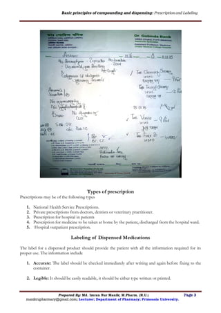 Basic principles of compounding and dispensing: Prescription and Labeling
Prepared By: Md. Imran Nur Manik; M.Pharm. (R.U.) Page 3
manikrupharmacy@gmail.com; Lecturer; Department of Pharmacy; Primeasia University.
Types of prescription
Prescriptions may be of the following types
1. National Health Service Prescriptions.
2. Private prescriptions from doctors, dentists or veterinary practitioner.
3. Prescription for hospital in patients
4. Prescription for medicine to be taken at home by the patient, discharged from the hospital ward.
5. Hospital outpatient prescription.
Labeling of Dispensed Medications
The label for a dispensed product should provide the patient with all the information required for its
proper use. The information include
1. Accurate: The label should be checked immediately after writing and again before fixing to the
container.
2. Legible: It should be easily readable, it should be either type written or printed.
 