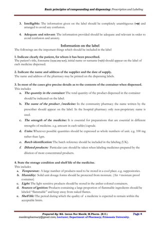 Basic principles of compounding and dispensing: Prescription and Labeling
Prepared By: Md. Imran Nur Manik; M.Pharm. (R.U.) Page 4
manikrupharmacy@gmail.com; Lecturer; Department of Pharmacy; Primeasia University.
3. Intelligible: The information given on the label should be completely unambiguous ( ) and
arranged to avoid any confusion.
4. Adequate and relevant: The information provided should be adequate and relevant in order to
avoid confusion and anxiety.
Information on the label
The followings are the important things which should be included in the label
1. Indicate clearly the patient, for whom it has been prescribed.
The patient’s title, forename (নামের প্রথে অংশ), initial name or surname (পদবি) should appear on the label of
each medicine dispensed.
2. Indicate the name and address of the supplier and the date of supply.
The name and address of the pharmacy may be printed on the dispensing labels.
3. In most of the cases give precise details as to the contents of the container when dispensed.
This includes
a. The quantity in the container: The total quantity of the product dispensed in the container
should be indicated on the label.
b. The name of the product /medicine: In the community pharmacy the name written by the
prescriber should appear on the label. In the hospital pharmacy only non-proprietary name is
used.
c. The strength of the medicine: It is essential for preparations that are essential in different
strengths of medicine. e.g. amount in each tablet/capsule.
d. Units: Wherever possible quantities should be expressed as whole numbers of unit. e.g. 100 mg
rather than 1gm.
e. Batch identification: The batch reference should be included in the labeling (UK).
f. Diluted products: Particular care should be taken when labeling medicines prepared by the
dilution of more concentrated products.
4. State the storage condition and shelf life of the medicine.
This includes
a. Temperature: A large number of products need to be stored in a cool place. e.g. suppositories.
b. Humidity: Solid unit dosage forms should be protected from moisture. (Air +moisture proof
container)
c. Light: The light sensitive products should be stored in the amber colored containers.
d. Sources of ignition: Products containing a large proportion of flammable ingredients should be
labeled “flammable” and keep away from naked flames.
e. Shelf life: The period during which the quality of a medicine is expected to remain within the
acceptable limits.
 
