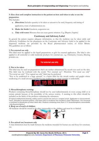 Basic principles of compounding and dispensing: Prescription and Labeling
Prepared By: Md. Imran Nur Manik; M.Pharm. (R.U.) Page 5
manikrupharmacy@gmail.com; Lecturer; Department of Pharmacy; Primeasia University.
5. Give clear and complete instruction to the patient on how and when to take or use the
preparation.
This Includes
a. Directions: Includes quantity to be taken or amount to be used, frequency and timing of
application, route of administration etc.
b. Shake the bottle: Emulsion, suspension etc.
c. Take with water: Mixtures that can cause gastric irritation. E.g. Disprin (Aspirin)
Cautionary and Advisory Label
In general the patient requires adequate information, so that the medicine can be taken safely and
effectively. Guidelines for the pharmacist on the Cautionary and Advisory Label to be applied to the
dispensed medicine are provided by the Royal pharmaceutical society of Great Britain.
The guidelines are as follows
1. For external use only
This label must be applied to the liquid preparations or gels for external application. The label is also
applied to all semisolid or solid medicinal products for external use. e.g. Ointments, Creams, Dusting
powders etc.
2. Not to be taken
This label may be used on preparations that’s are neither administered by mouth nor used on the skin.
This label may be confused with the words “For external use”. Therefore “For nasal use only”
“For rectal use only” “For vaginal use only” label may be preferred.
“Not to be swallowed in a large amount” is a better label for the mouth washes and gargles where
swallowing of a small amount is ineffective but swallowing in a large quantity is undesirable.
3. Hexachlorophane warning
Products containing Hexachlorophane should not be used indiscriminately in every young child or in
certain animals because of the possibility of the serious toxicity. A warning to this effect should be
included on the labels of the products containing the substances.
[A topical antibacterial formerly widely used in wound care and as a surgical scrub. Application to mucousmemb
ranes, denuded or burned surfaces, and intact skin in newborns has resulted in fatal CNS lesions. Use iscurrentl
y restricted to disinfection of intact adult skin. Products containing more than 0.1% hexachlorophene areavailable
only by prescription.]
4. Keep out of reach of children
All medicine should be stored in the place inaccessible to the children and must be so labeled.
5. For animal use/treatment only
A clear distinction must be made between the medicine intended for human use and those for veterinary
use.
 