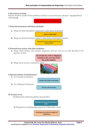 Basic principles of compounding and dispensing: Prescription and Labeling
Prepared By: Md. Imran Nur Manik; M.Pharm. (R.U.) Page 6
manikrupharmacy@gmail.com; Lecturer; Department of Pharmacy; Primeasia University.
6. Drowsiness warning
Patients should be warned if their medicines are likely to cause drowsiness, dizziness (োথা ঘ ারা) blurred
vision( .
7. Potential interactions with food and drinks
a. Drugs for which absorption is improved if taken before food.(meal)
b. Drugs for which GI irritation occurs if taken before food.(empty stomach)
8. Potential inter actions with other medicines
a. Drugs which chelates with calcium, magnesium and iron and are not well absorbed in the
presence of irons.
b. Drugs whose activity is reduced by aspirin
9. Special methods of administration
a. For chewable formulations
b. For sublingual formulations
10. Caution in use
a. Preparations which may produce unusual effect.
b. Preparations containing high proportion of flammable solvent.
 