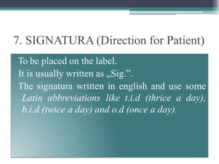 7. SIGNATURA (Direction for Patient)
To be placed on the label.
It is usually written as „Sig.‟.
The signatura written in english and use some
Latin abbreviations like t.i.d (thrice a day),
b.i.d (twice a day) and o.d (once a day).
 