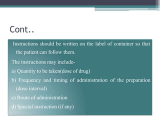 Cont..
Instructions should be written on the label of container so that
the patient can follow them.
The instructions may include-
a) Quantity to be taken(dose of drug)
b) Frequency and timing of administration of the preparation
(dose interval)
c) Route of administration
d) Special instruction (if any)
 