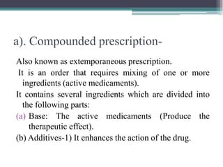a). Compounded prescription-
Also known as extemporaneous prescription.
It is an order that requires mixing of one or more
ingredients (active medicaments).
It contains several ingredients which are divided into
the following parts:
(a) Base: The active medicaments (Produce the
therapeutic effect).
(b) Additives-1) It enhances the action of the drug.
 