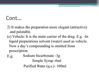 Cont…
2) It makes the preparation more elegant (attractive)
and palatable.
(c) Vehicle: It is the main carrier of the drug. E.g. -In
liquid preparations solvent (water) used as vehicle.
Now a day’s compounding is omitted from
prescription.
E.g. Sodium bicarbonate -3g
Simple Syrup -6ml
Purified Water (q.s.)- 100ml
 