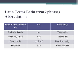 Latin Terms Latin term / phrases
Abbreviation
Semel in die or omne in
die
o.d. Once a day
Bis in die, Bis die b.d Twice a day
Ter in die, Ter die t.i.d Thrice a day
Quartar in die q.i.d., q.d Four times a day
Si opus sit s.o.s When required
 