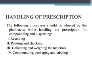 HANDLING OF PRESCRIPTION
The following procedures should be adopted by the
pharmacist while handling the prescription for
compounding and dispensing:
I. Receiving
II. Reading and checking
III. Collecting and weighing the materials
IV.Compounding, packaging and labeling
 