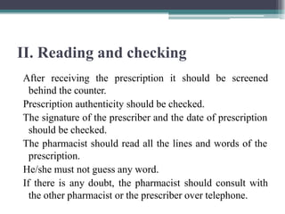 II. Reading and checking
After receiving the prescription it should be screened
behind the counter.
Prescription authenticity should be checked.
The signature of the prescriber and the date of prescription
should be checked.
The pharmacist should read all the lines and words of the
prescription.
He/she must not guess any word.
If there is any doubt, the pharmacist should consult with
the other pharmacist or the prescriber over telephone.
 