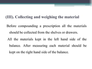 (III). Collecting and weighing the material
Before compounding a prescription all the materials
should be collected from the shelves or drawers.
All the materials kept in the left hand side of the
balance. After measuring each material should be
kept on the right hand side of the balance.
 