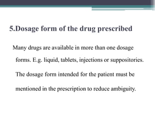 5.Dosage form of the drug prescribed
Many drugs are available in more than one dosage
forms. E.g. liquid, tablets, injections or suppositories.
The dosage form intended for the patient must be
mentioned in the prescription to reduce ambiguity.
 